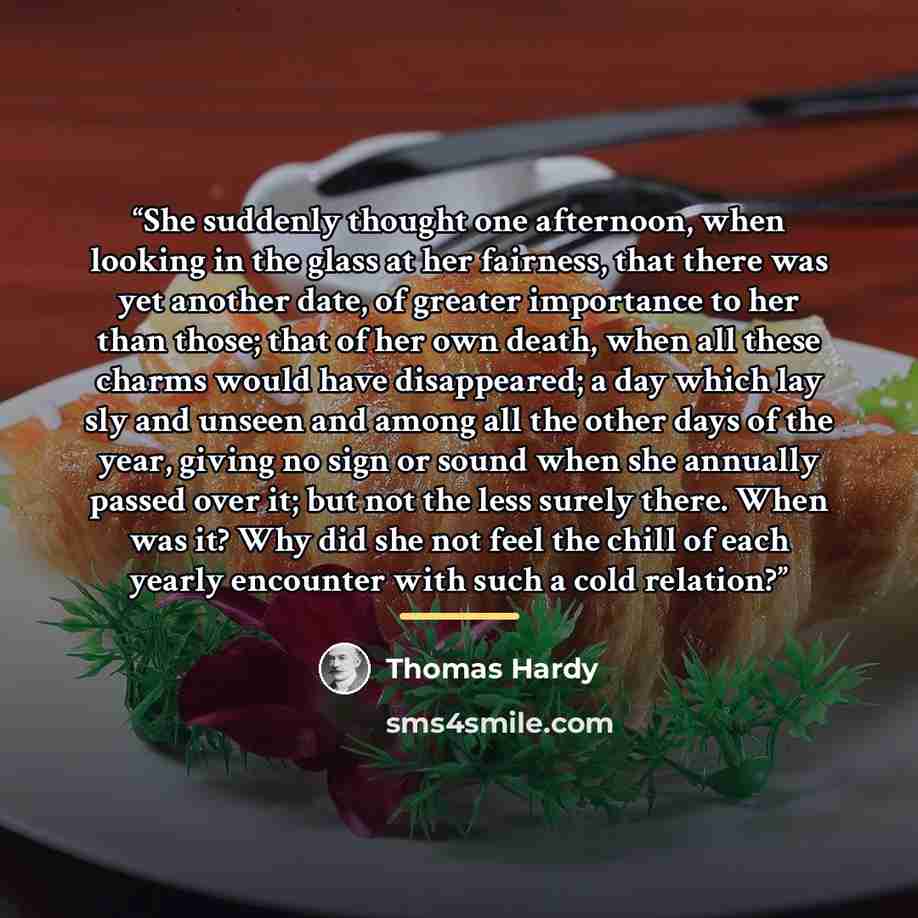 “She suddenly thought one afternoon, when looking in the glass at her fairness, that there was yet another date, of greater importance to her than those; that of her own death, when all these charms would have disappeared; a day which lay sly and unseen and among all the other days of the year…” quote by Thomas Hardy