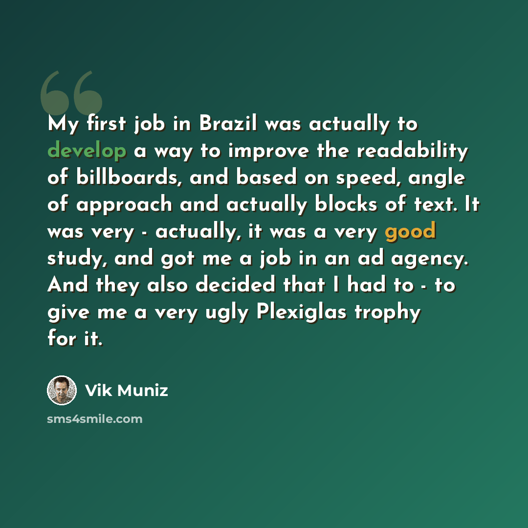 “My first job in Brazil was actually to develop a way to improve the readability of billboards, and based on speed, angle of approach and actually blocks of text. It was very - actually, it was a very good study, and got me a job in an ad agency. And they also decided that I had to - to give me a…” quote by Vik Muniz