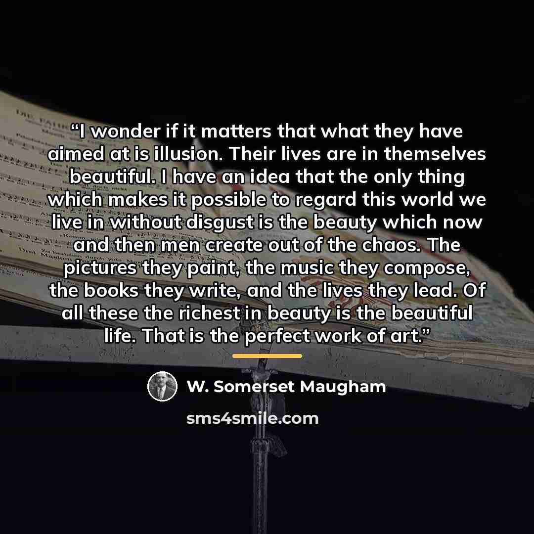 “I wonder if it matters that what they have aimed at is illusion. Their lives are in themselves beautiful. I have an idea that the only thing which makes it possible to regard this world we live in without disgust is the beauty which now and then men create out of the chaos. The pictures they…” quote by W. Somerset Maugham