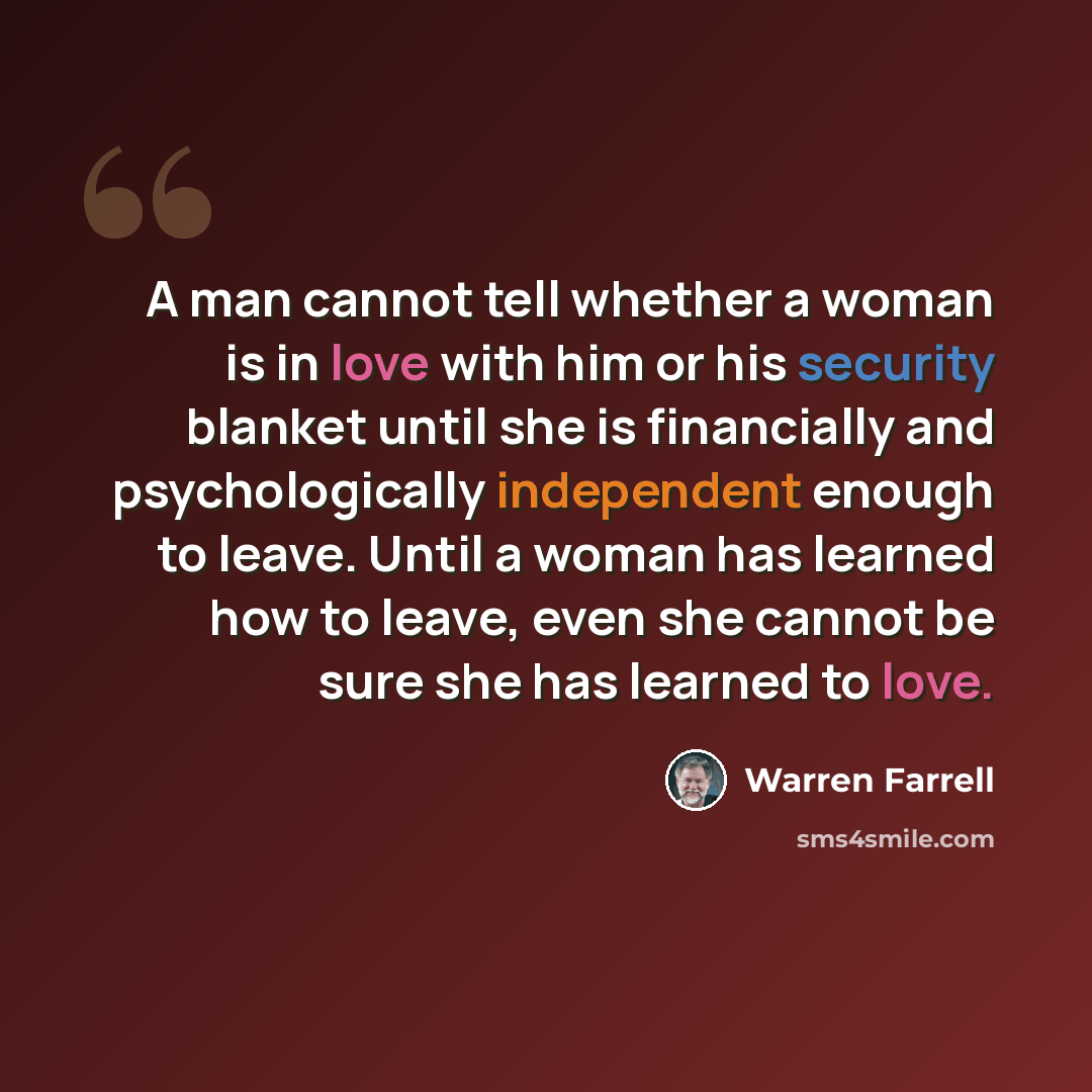 “A man cannot tell whether a woman is in love with him or his security blanket until she is financially and psychologically independent enough to leave. Until a woman has learned how to leave, even she cannot be sure she has learned to love.” quote by Warren Farrell