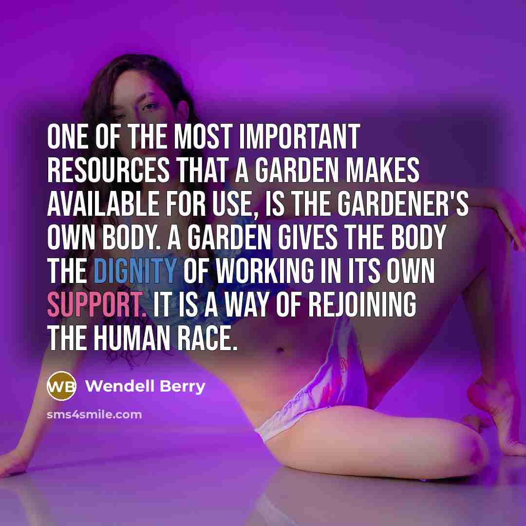 “One of the most important resources that a garden makes available for use, is the gardener's own body. A garden gives the body the dignity of working in its own support. It is a way of rejoining the human race.” quote by Wendell Berry