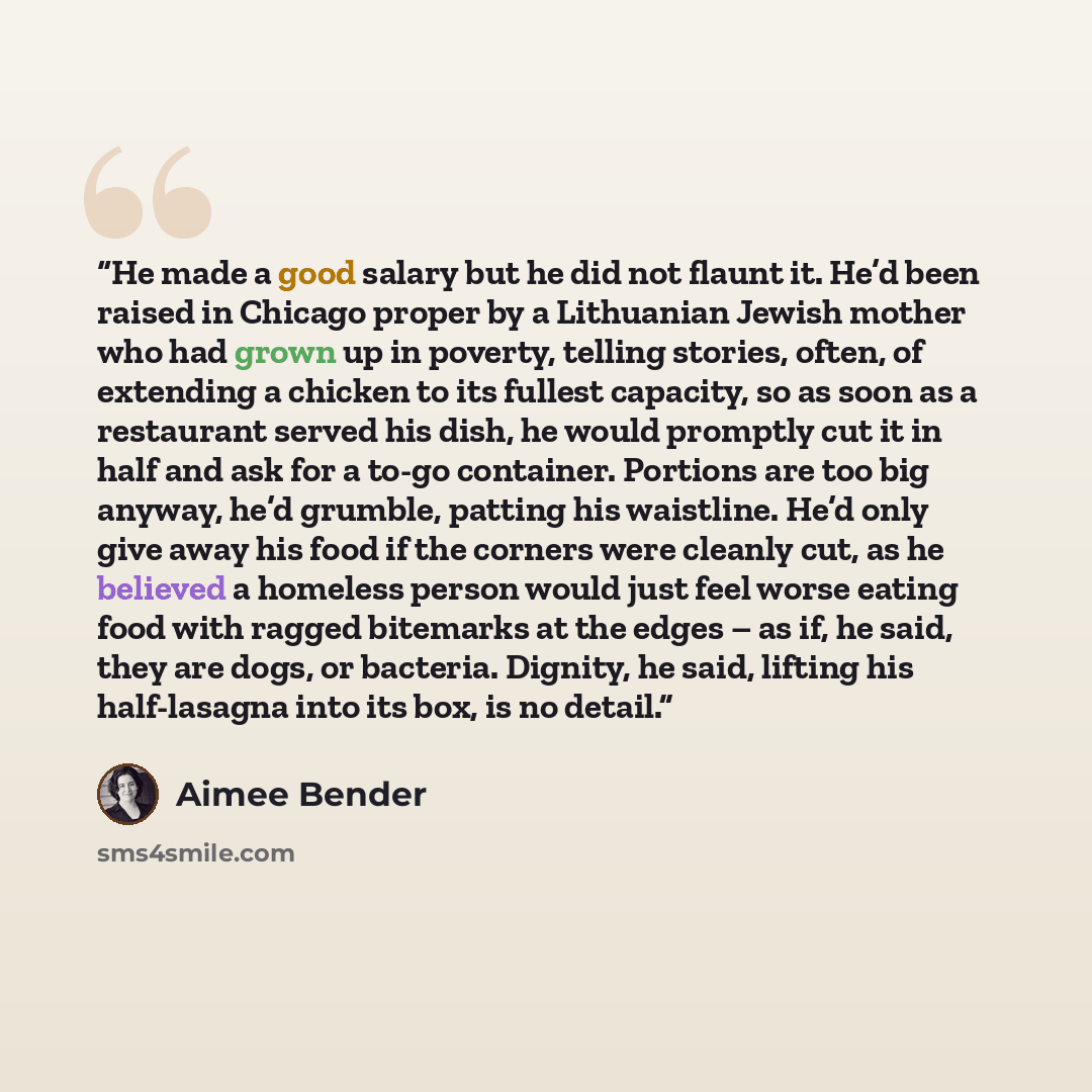 “He made a good salary but he did not flaunt it. He’d been raised in Chicago proper by a Lithuanian Jewish mother who had grown up in poverty, telling stories, often, of extending a chicken to its fullest capacity, so as soon as a restaurant served his dish, he would promptly cut it in half and ask…” quote by Aimee Bender