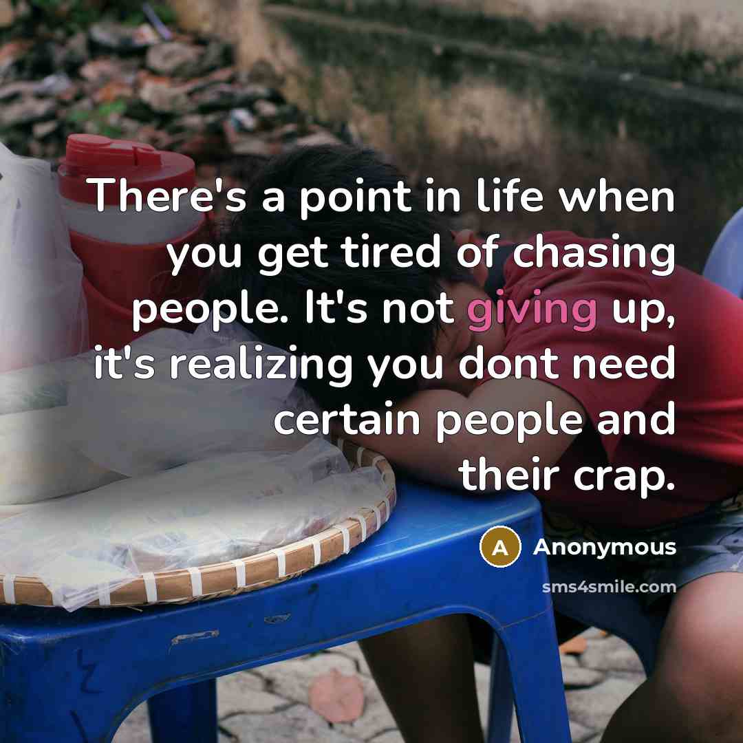 “There's a point in life when you get tired of chasing people. It's not giving up, it's realizing you dont need certain people and their crap.” quote by Anonymous