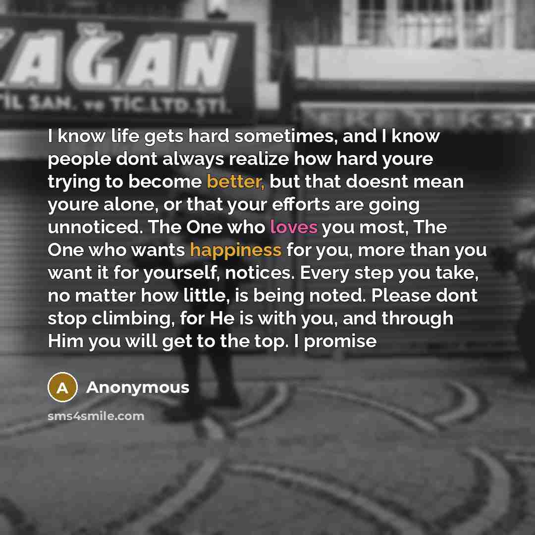 “I know life gets hard sometimes, and I know people dont always realize how hard youre trying to become better, but that doesnt mean youre alone, or that your efforts are going unnoticed. The One who loves you most, The One who wants happiness for you, more than you want it for yourself, notices…” quote by Anonymous