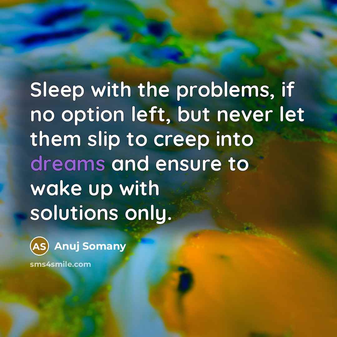 “Sleep with the problems, if no option left, but never let them slip to creep into dreams and ensure to wake up with solutions only.” quote by Anuj Somany