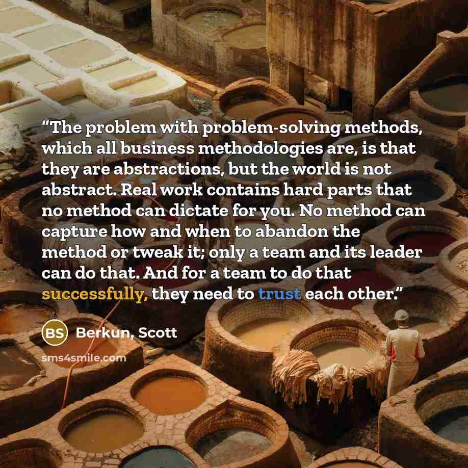 “The problem with problem-solving methods, which all business methodologies are, is that they are abstractions, but the world is not abstract. Real work contains hard parts that no method can dictate for you. No method can capture how and when to abandon the method or tweak it; only a team and its…” quote by Berkun, Scott