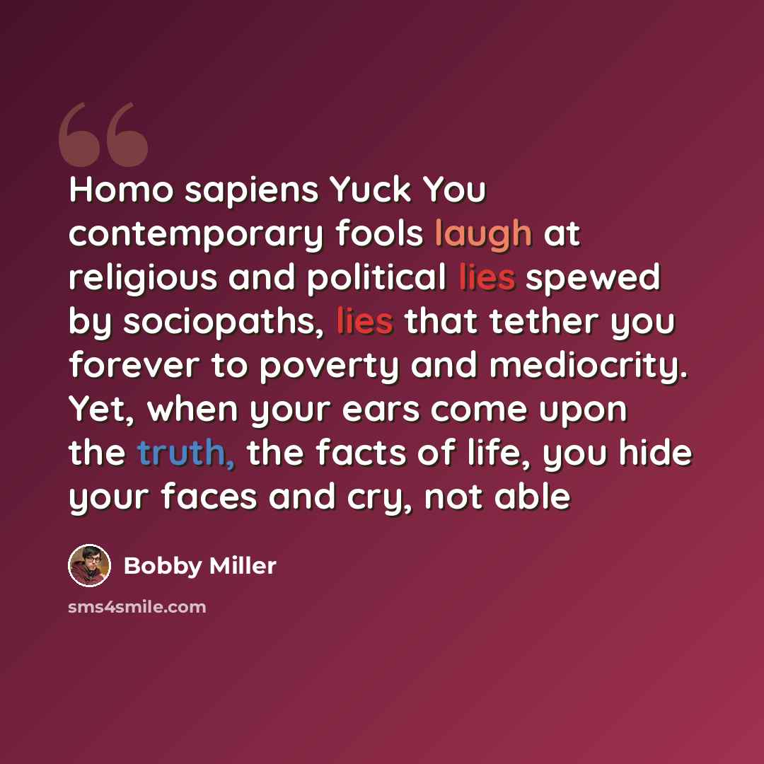 “Homo sapiens Yuck You contemporary fools laugh at religious and political lies spewed by sociopaths, lies that tether you forever to poverty and mediocrity. Yet, when your ears come upon the truth, the facts of life, you hide your faces and cry, not able” quote by Bobby Miller