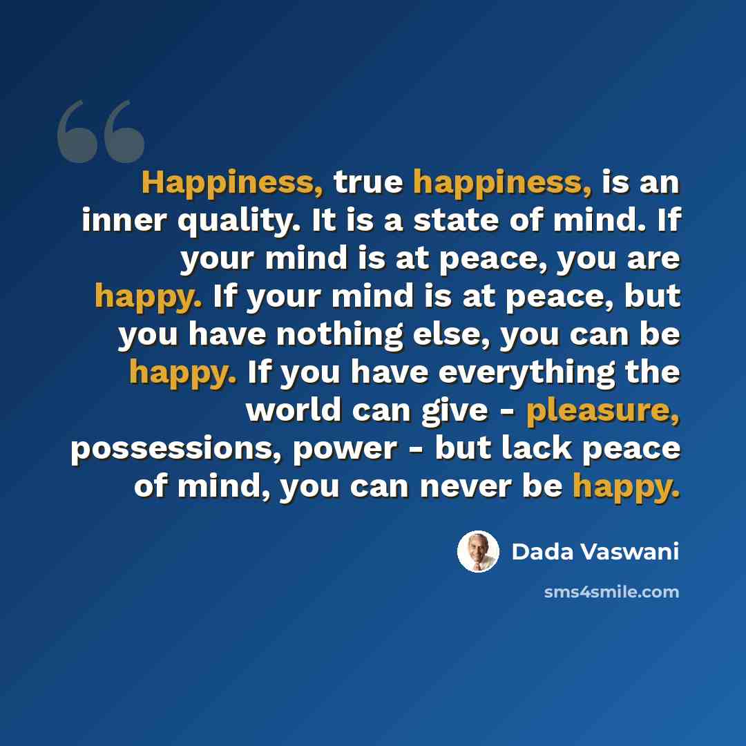 “Happiness, true happiness, is an inner quality. It is a state of mind. If your mind is at peace, you are happy. If your mind is at peace, but you have nothing else, you can be happy. If you have everything the world can give - pleasure, possessions, power - but lack peace of mind, you can never be…” quote by Dada Vaswani