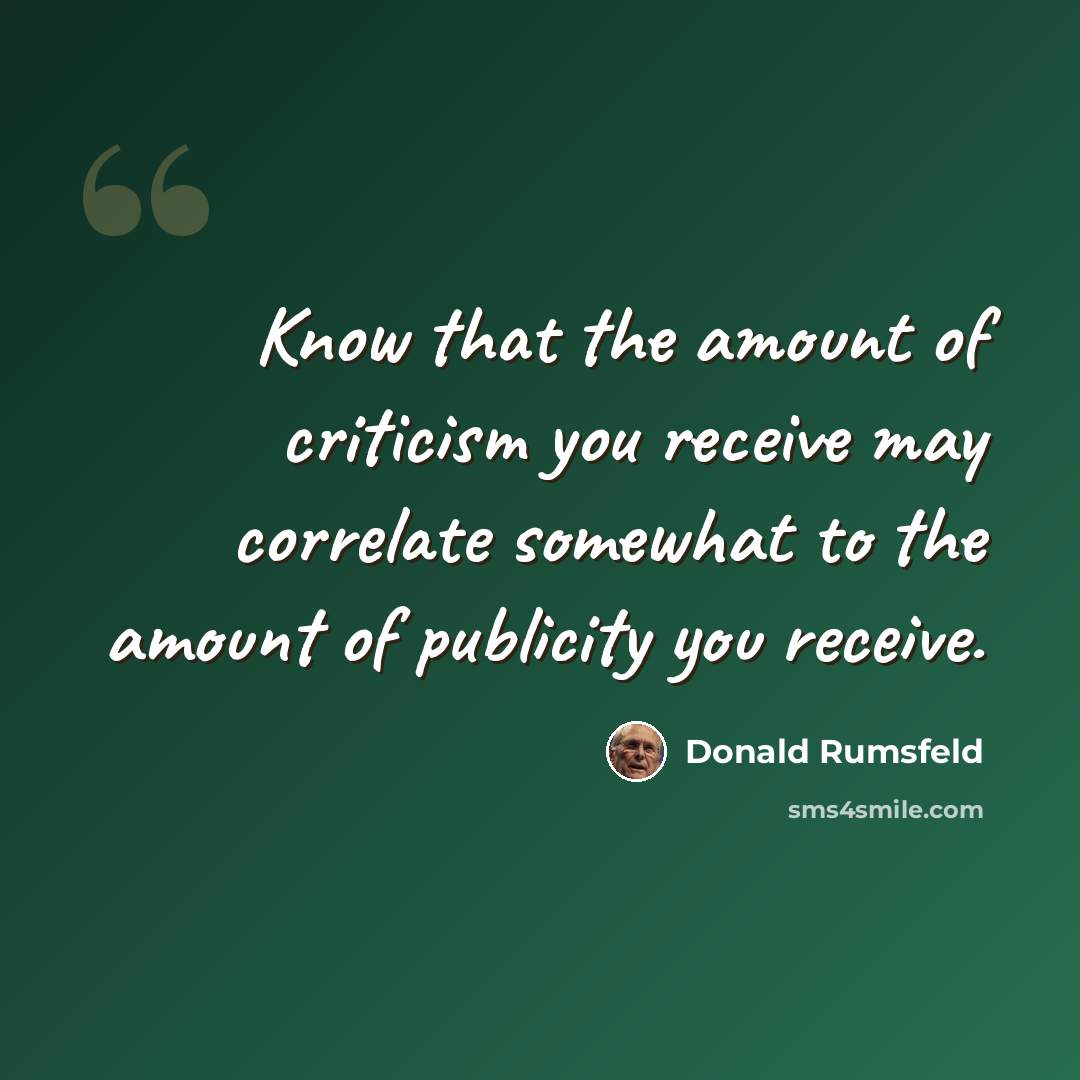 “Know that the amount of criticism you receive may correlate somewhat to the amount of publicity you receive.” quote by Donald Rumsfeld