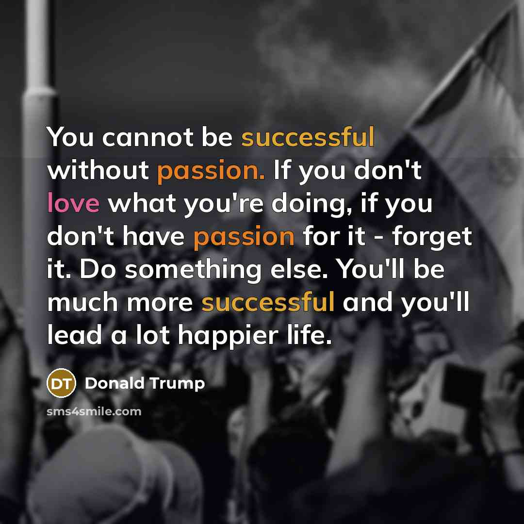 “You cannot be successful without passion. If you don't love what you're doing, if you don't have passion for it - forget it. Do something else. You'll be much more successful and you'll lead a lot happier life.” quote by Donald Trump