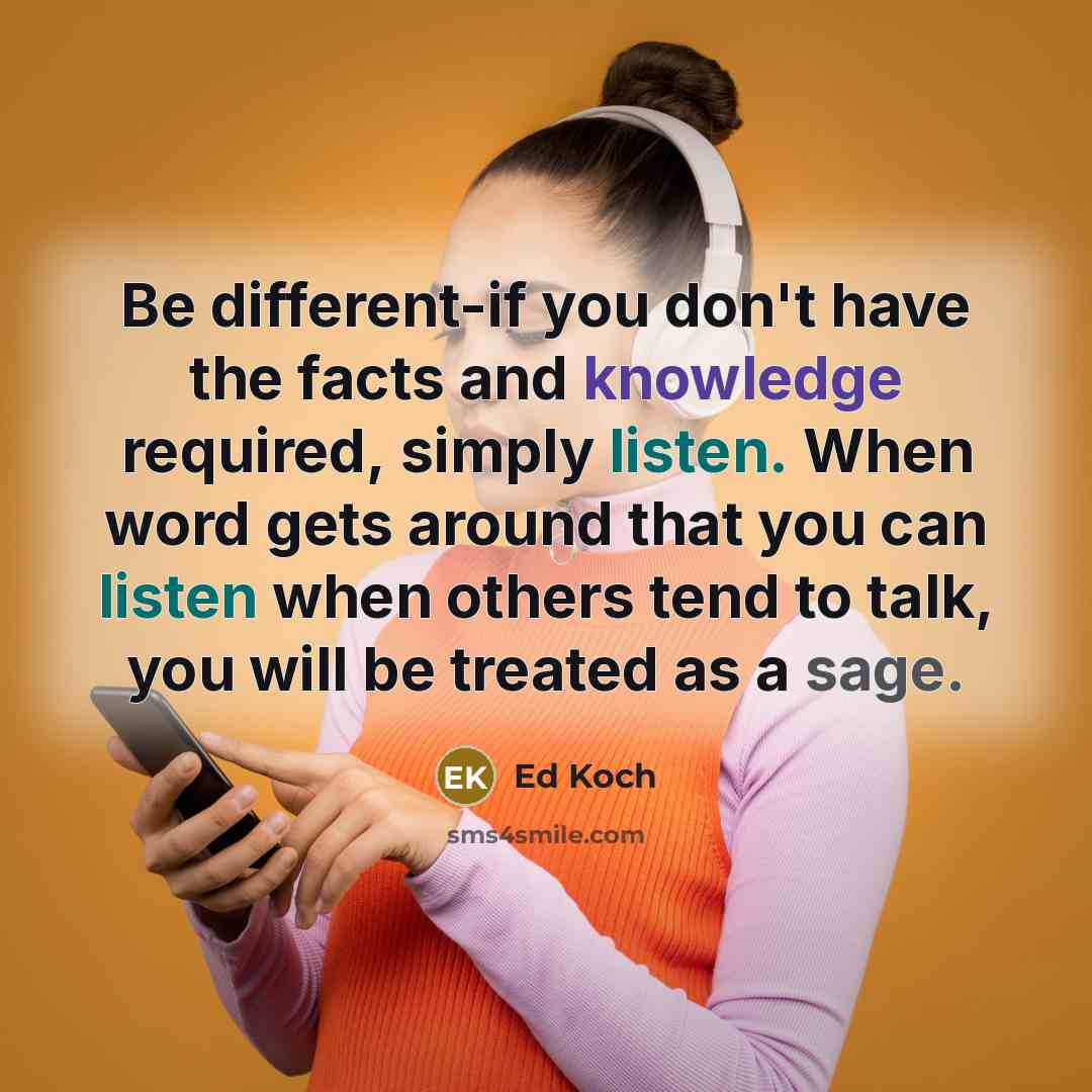 “Be different-if you don't have the facts and knowledge required, simply listen. When word gets around that you can listen when others tend to talk, you will be treated as a sage.” quote by Ed Koch