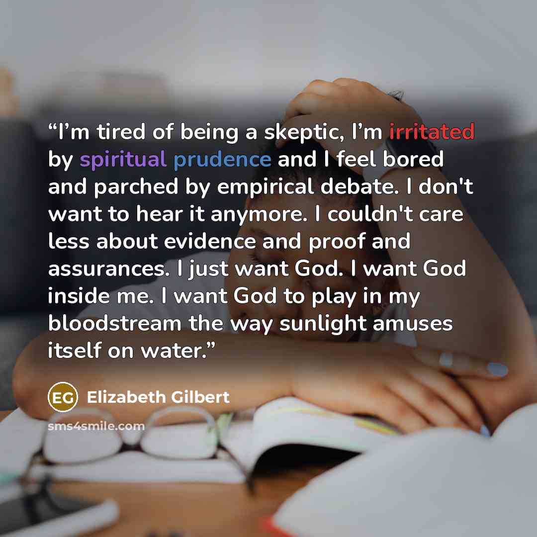 “I’m tired of being a skeptic, I’m irritated by spiritual prudence and I feel bored and parched by empirical debate. I don't want to hear it anymore. I couldn't care less about evidence and proof and assurances. I just want God. I want God inside me. I want God to play in my bloodstream the way…” quote by Elizabeth Gilbert