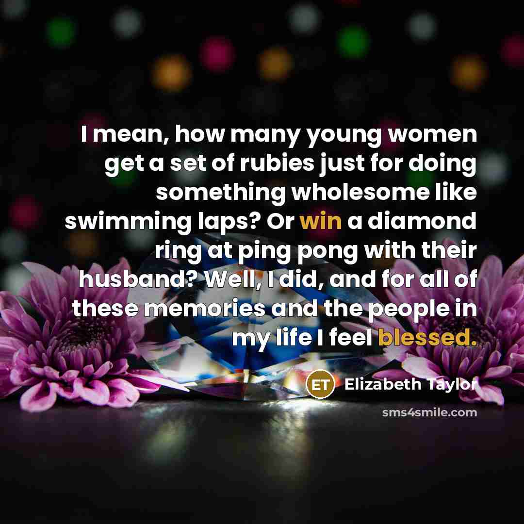 “I mean, how many young women get a set of rubies just for doing something wholesome like swimming laps? Or win a diamond ring at ping pong with their husband? Well, I did, and for all of these memories and the people in my life I feel blessed.” quote by Elizabeth Taylor