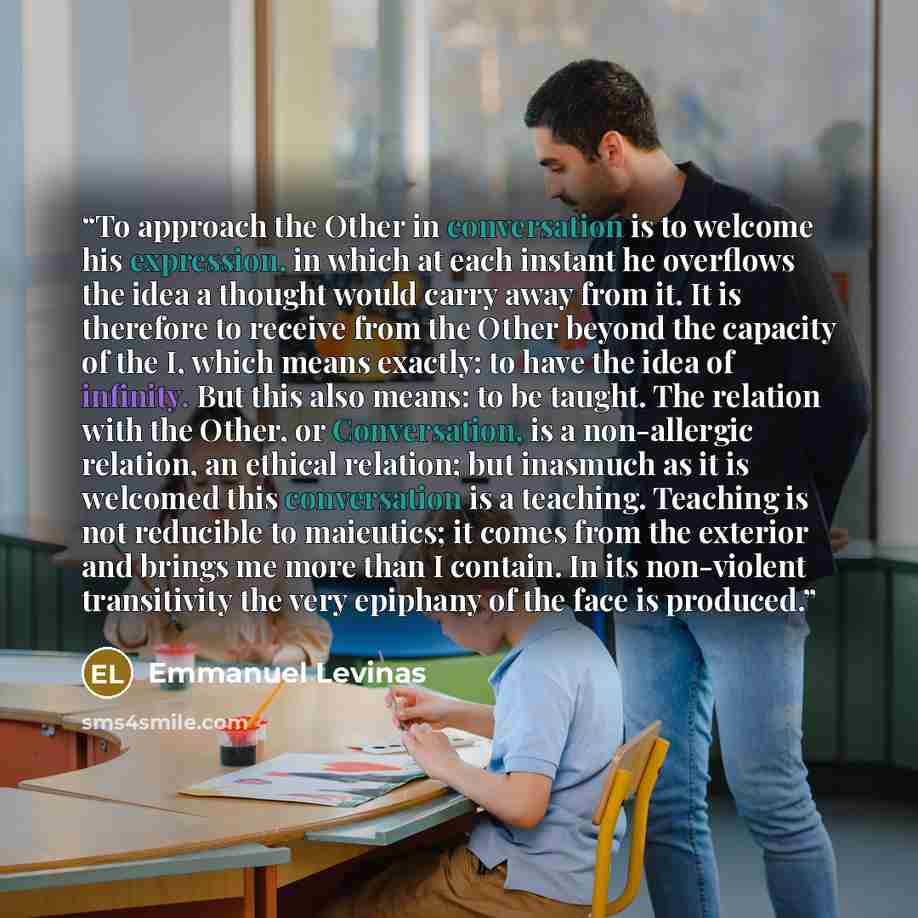“To approach the Other in conversation is to welcome his expression, in which at each instant he overflows the idea a thought would carry away from it. It is therefore to receive from the Other beyond the capacity of the I, which means exactly: to have the idea of infinity. But this also means: to…” quote by Emmanuel Levinas
