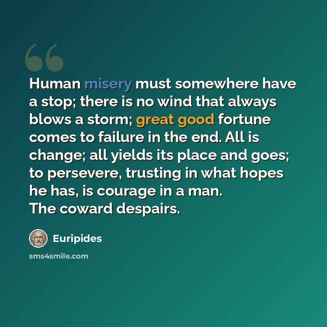 “Human misery must somewhere have a stop; there is no wind that always blows a storm; great good fortune comes to failure in the end. All is change; all yields its place and goes; to persevere, trusting in what hopes he has, is courage in a man. The coward despairs.” quote by Euripides