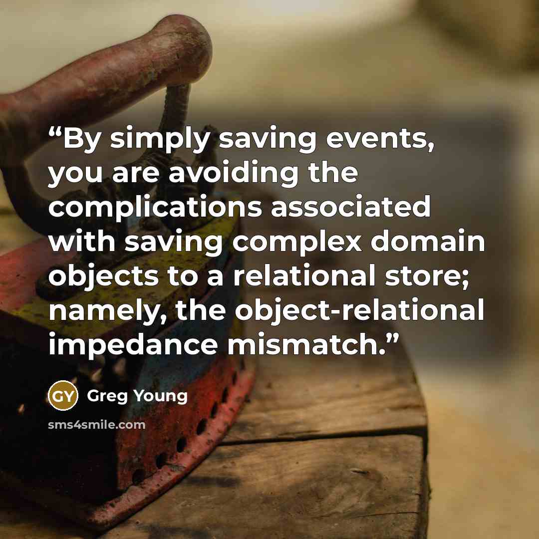 “By simply saving events, you are avoiding the complications associated with saving complex domain objects to a relational store; namely, the object-relational impedance mismatch.” quote by Greg Young