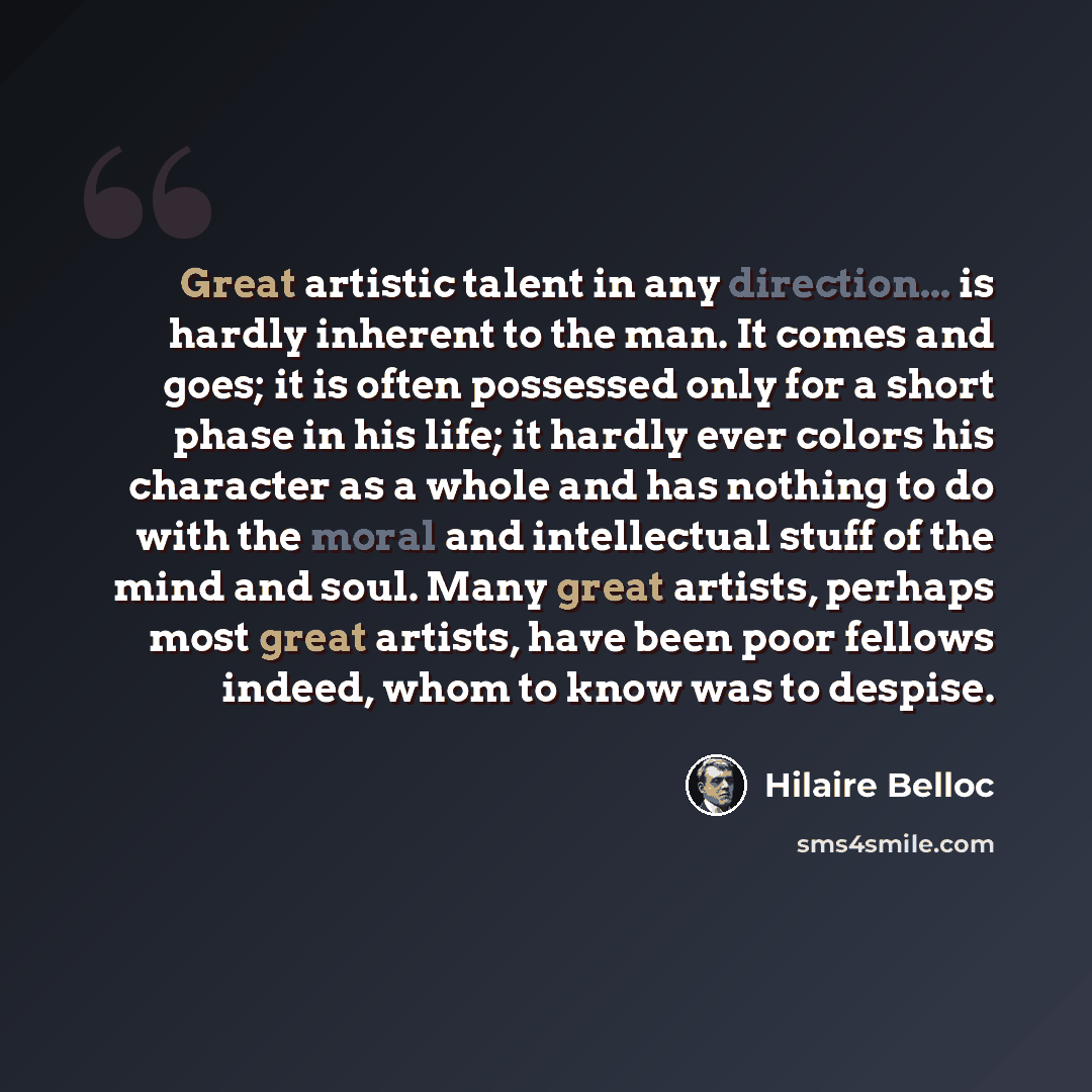 “Great artistic talent in any direction... is hardly inherent to the man. It comes and goes; it is often possessed only for a short phase in his life; it hardly ever colors his character as a whole and has nothing to do with the moral and intellectual stuff of the mind and soul. Many great artists…” quote by Hilaire Belloc