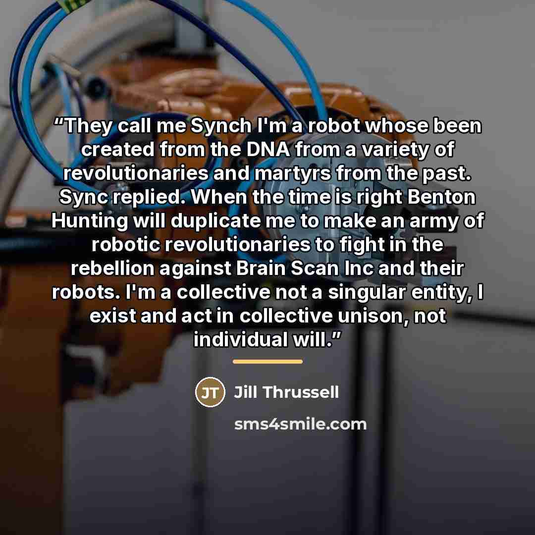 “They call me Synch I'm a robot whose been created from the DNA from a variety of revolutionaries and martyrs from the past. Sync replied. When the time is right Benton Hunting will duplicate me to make an army of robotic revolutionaries to fight in the rebellion against Brain Scan Inc and their…” quote by Jill Thrussell