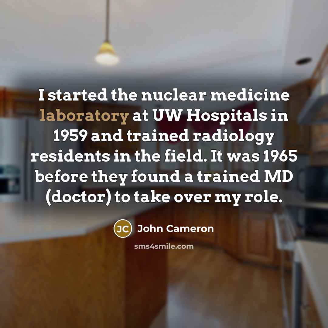 “I started the nuclear medicine laboratory at UW Hospitals in 1959 and trained radiology residents in the field. It was 1965 before they found a trained MD (doctor) to take over my role.” quote by John Cameron