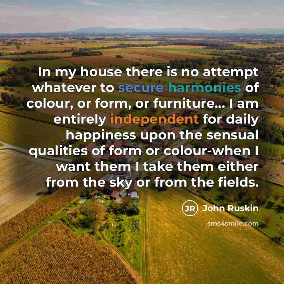 “In my house there is no attempt whatever to secure harmonies of colour, or form, or furniture… I am entirely independent for daily happiness upon the sensual qualities of form or colour-when I want them I take them either from the sky or from the fields.” quote by John Ruskin
