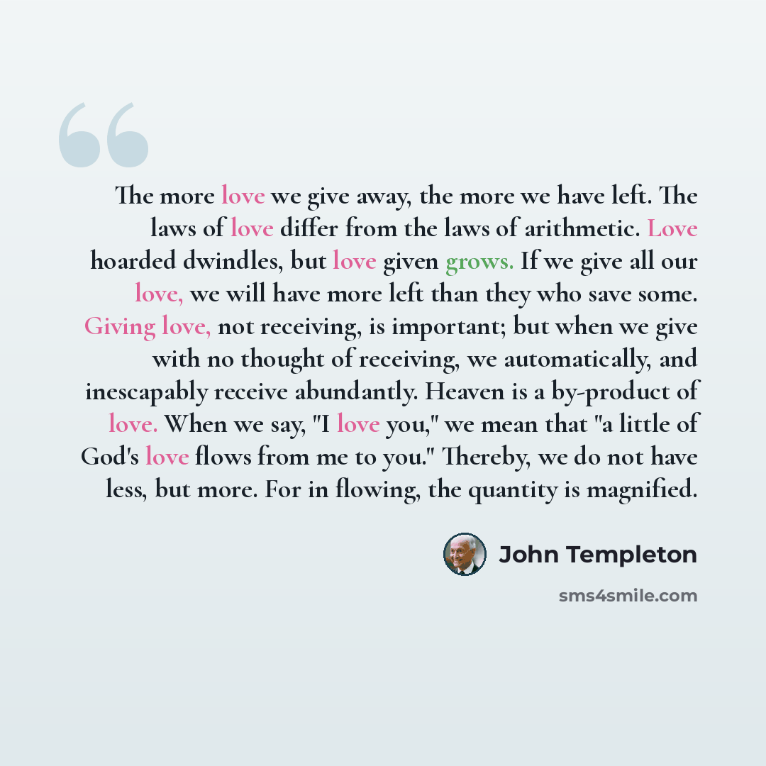 “The more love we give away, the more we have left. The laws of love differ from the laws of arithmetic. Love hoarded dwindles, but love given grows. If we give all our love, we will have more left than they who save some. Giving love, not receiving, is important; but when we give with no thought…” quote by John Templeton
