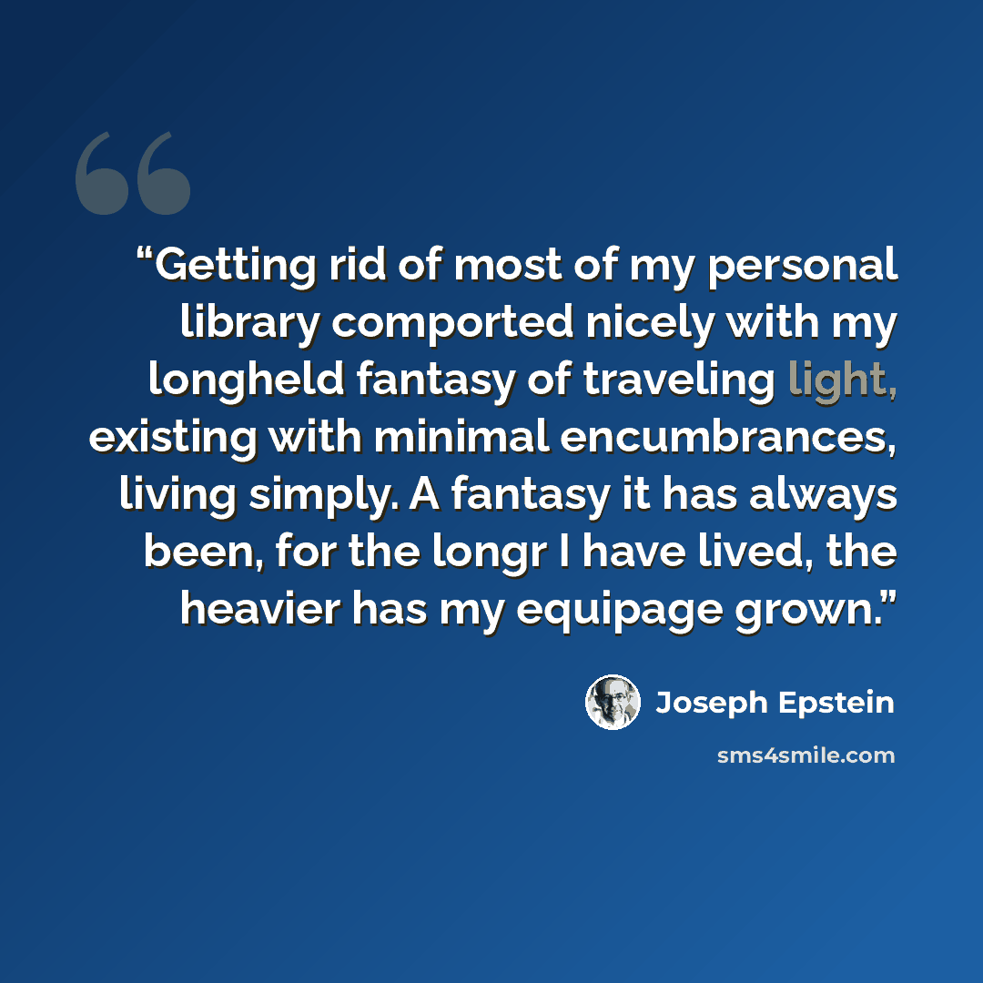 “Getting rid of most of my personal library comported nicely with my longheld fantasy of traveling light, existing with minimal encumbrances, living simply. A fantasy it has always been, for the longr I have lived, the heavier has my equipage grown.” quote by Joseph Epstein