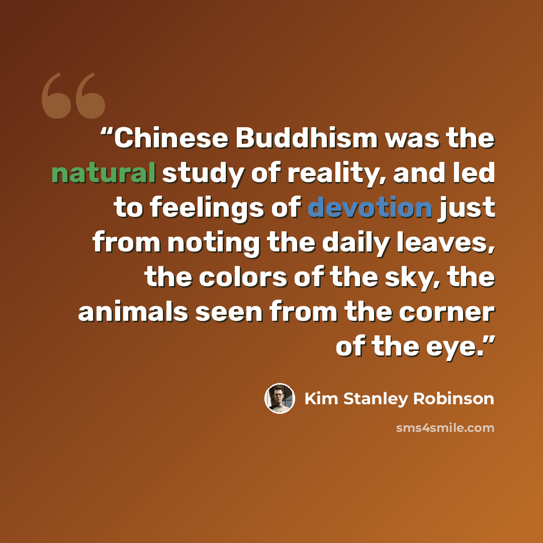 “Chinese Buddhism was the natural study of reality, and led to feelings of devotion just from noting the daily leaves, the colors of the sky, the animals seen from the corner of the eye.” quote by Kim Stanley Robinson