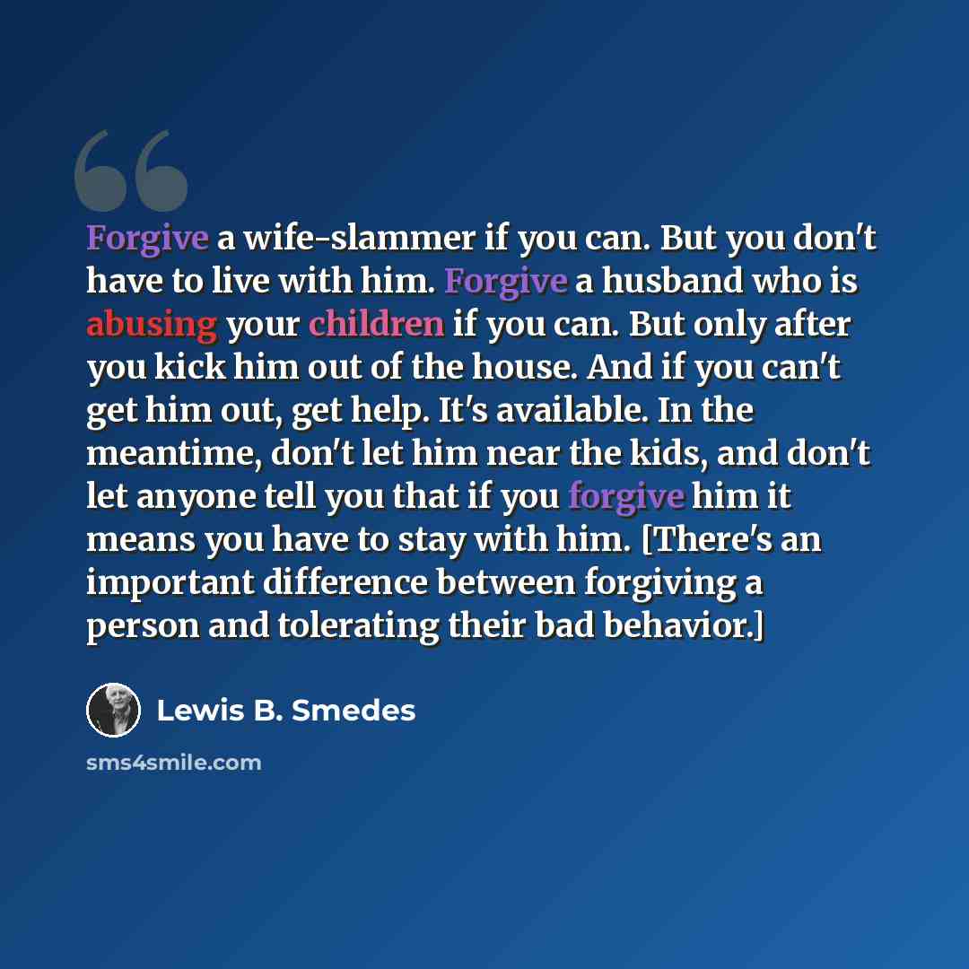 “Forgive a wife-slammer if you can. But you don't have to live with him. Forgive a husband who is abusing your children if you can. But only after you kick him out of the house. And if you can't get him out, get help. It's available. In the meantime, don't let him near the kids, and don't let…” quote by Lewis B. Smedes