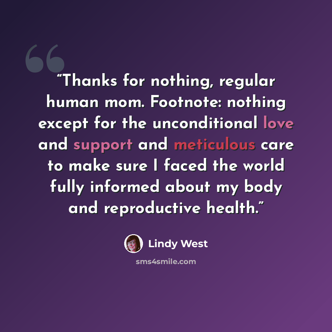 “Thanks for nothing, regular human mom. Footnote: nothing except for the unconditional love and support and meticulous care to make sure I faced the world fully informed about my body and reproductive health.” quote by Lindy West