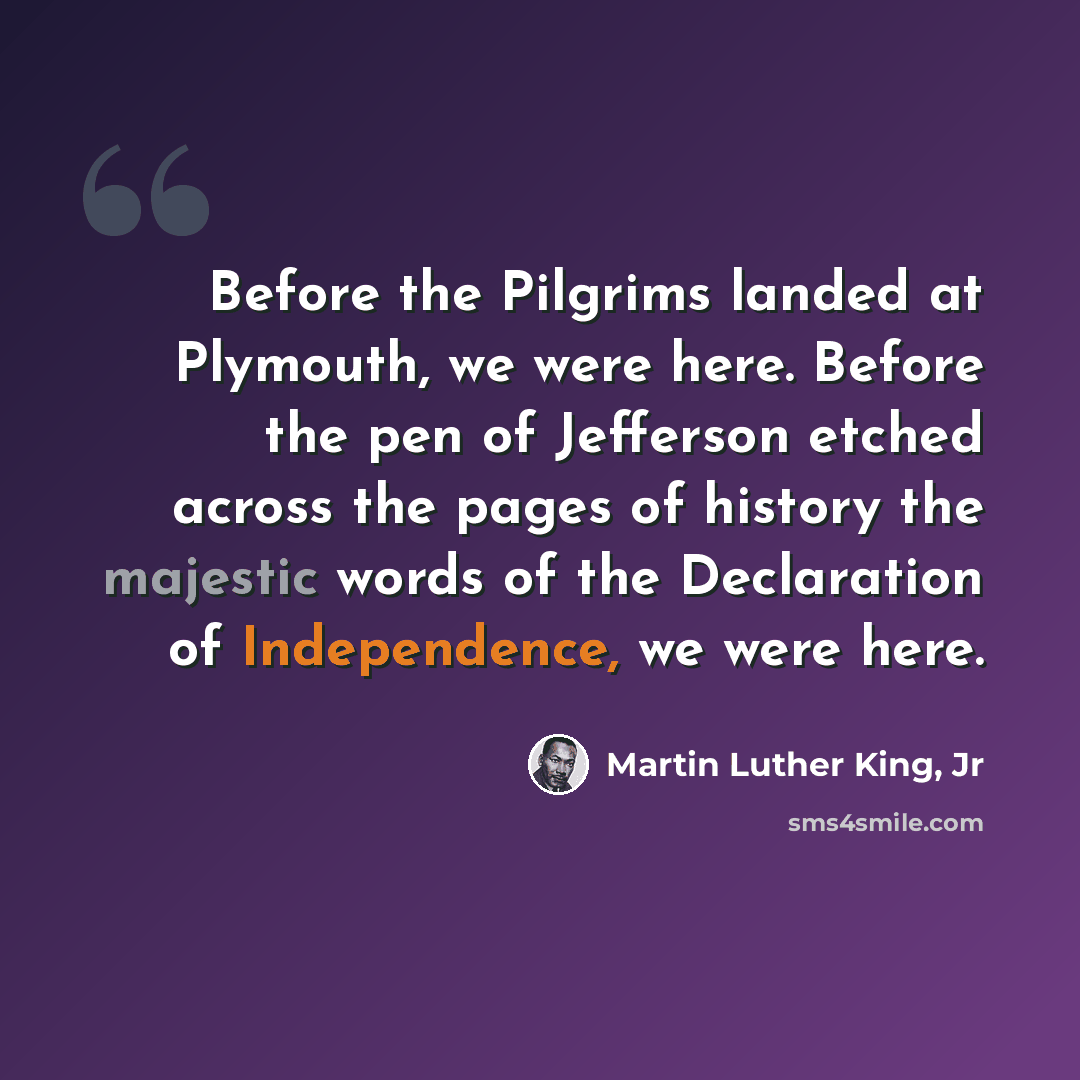 “Before the Pilgrims landed at Plymouth, we were here. Before the pen of Jefferson etched across the pages of history the majestic words of the Declaration of Independence, we were here.” quote by Martin Luther King, Jr