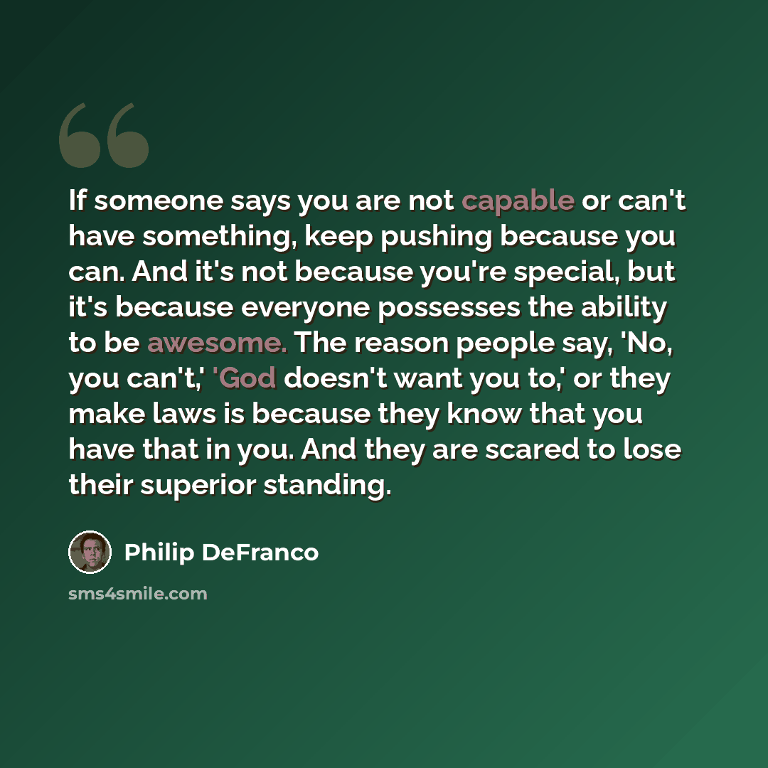 “If someone says you are not capable or can't have something, keep pushing because you can. And it's not because you're special, but it's because everyone possesses the ability to be awesome. The reason people say, 'No, you can't,' 'God doesn't want you to,' or they make laws is because they know…” quote by Philip DeFranco