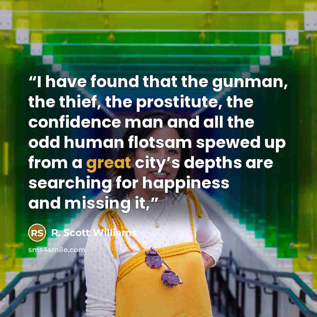 “I have found that the gunman, the thief, the prostitute, the confidence man and all the odd human flotsam spewed up from a great city’s depths are searching for happiness and missing it,” quote by R. Scott Williams