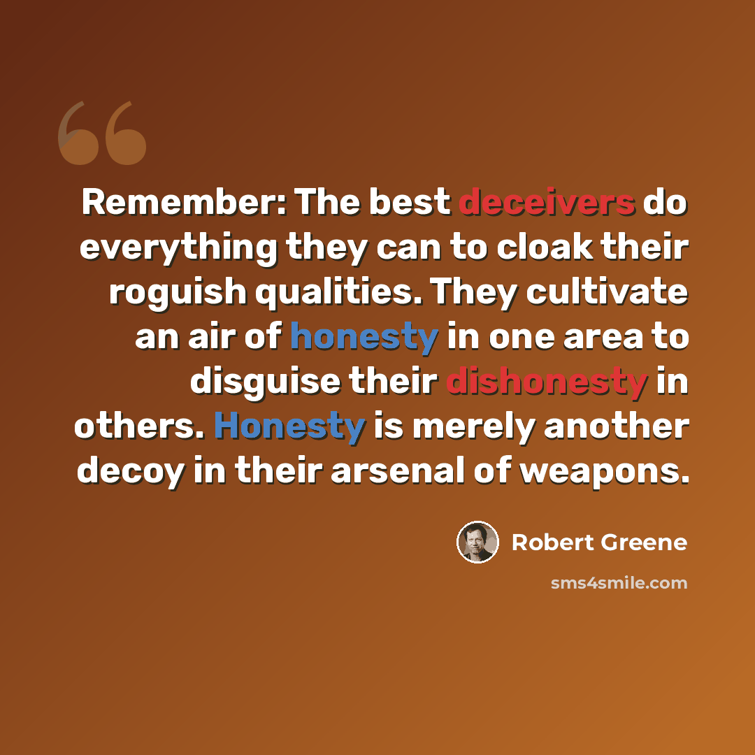 “Remember: The best deceivers do everything they can to cloak their roguish qualities. They cultivate an air of honesty in one area to disguise their dishonesty in others. Honesty is merely another decoy in their arsenal of weapons.” quote by Robert Greene