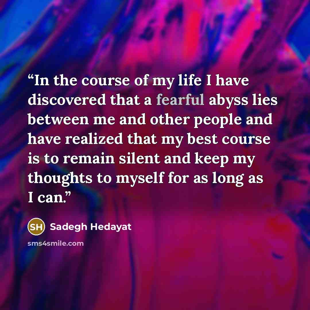 “In the course of my life I have discovered that a fearful abyss lies between me and other people and have realized that my best course is to remain silent and keep my thoughts to myself for as long as I can.” quote by Sadegh Hedayat