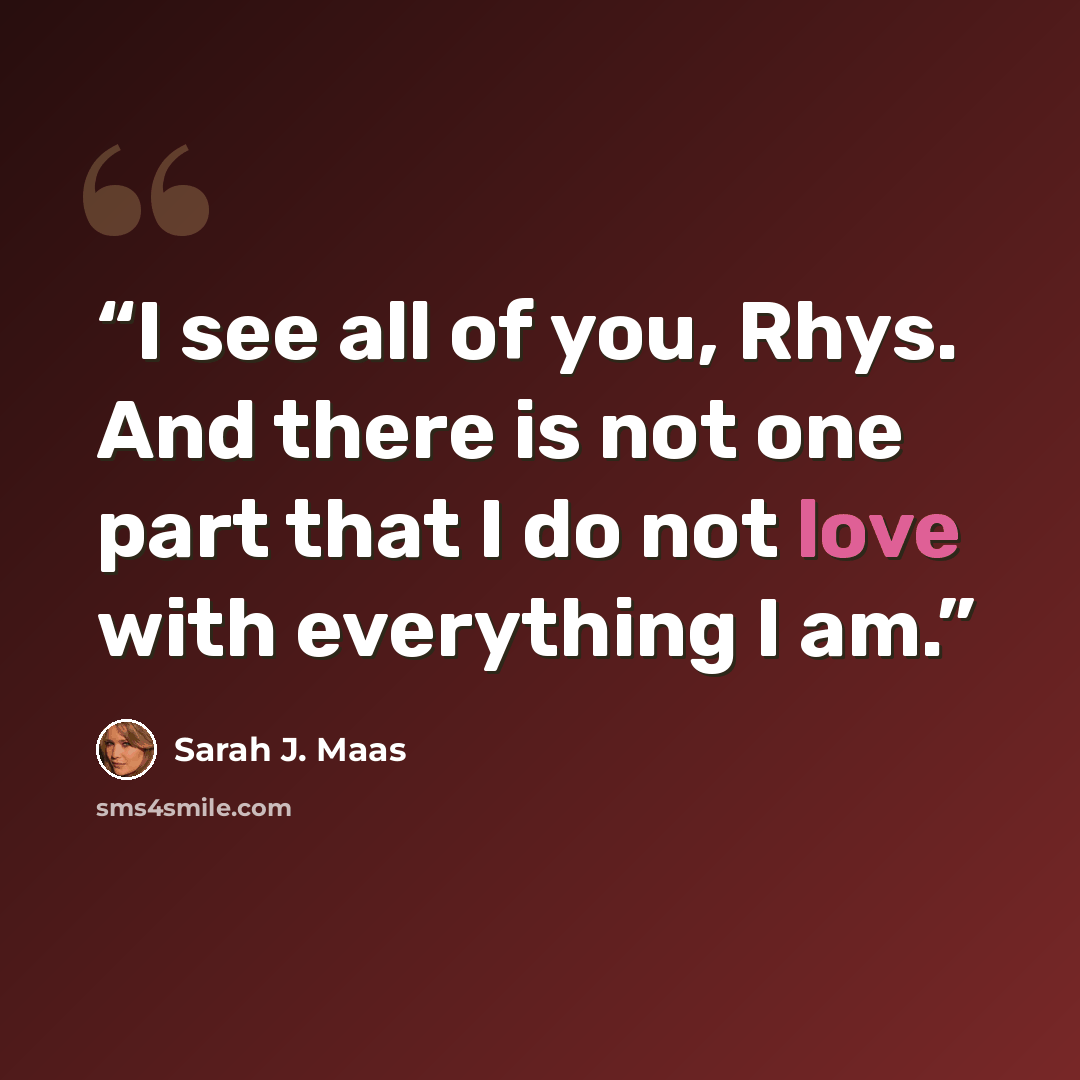 “I see all of you, Rhys. And there is not one part that I do not love with everything I am.” quote by Sarah J. Maas