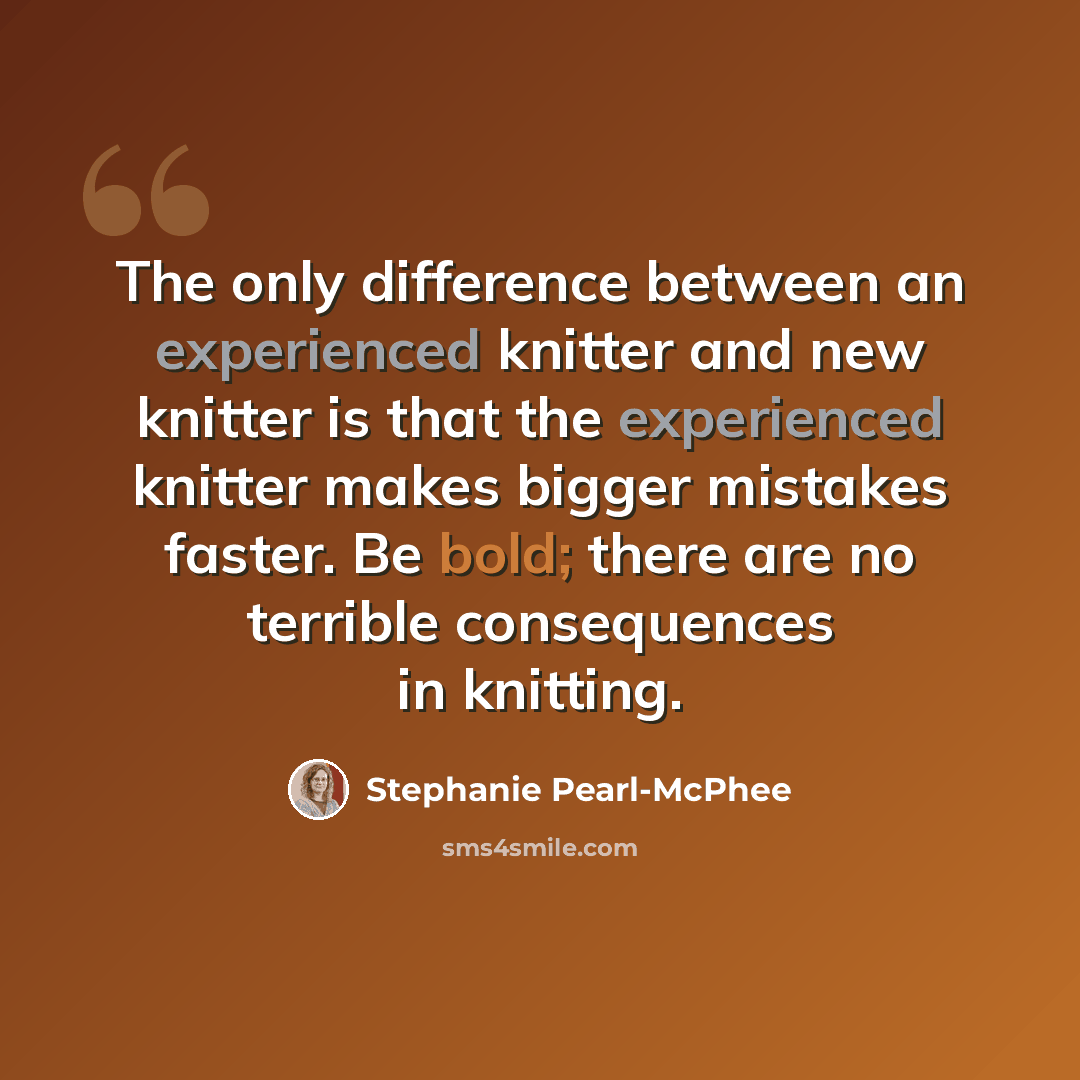 “The only difference between an experienced knitter and new knitter is that the experienced knitter makes bigger mistakes faster. Be bold; there are no terrible consequences in knitting.” quote by Stephanie Pearl-McPhee