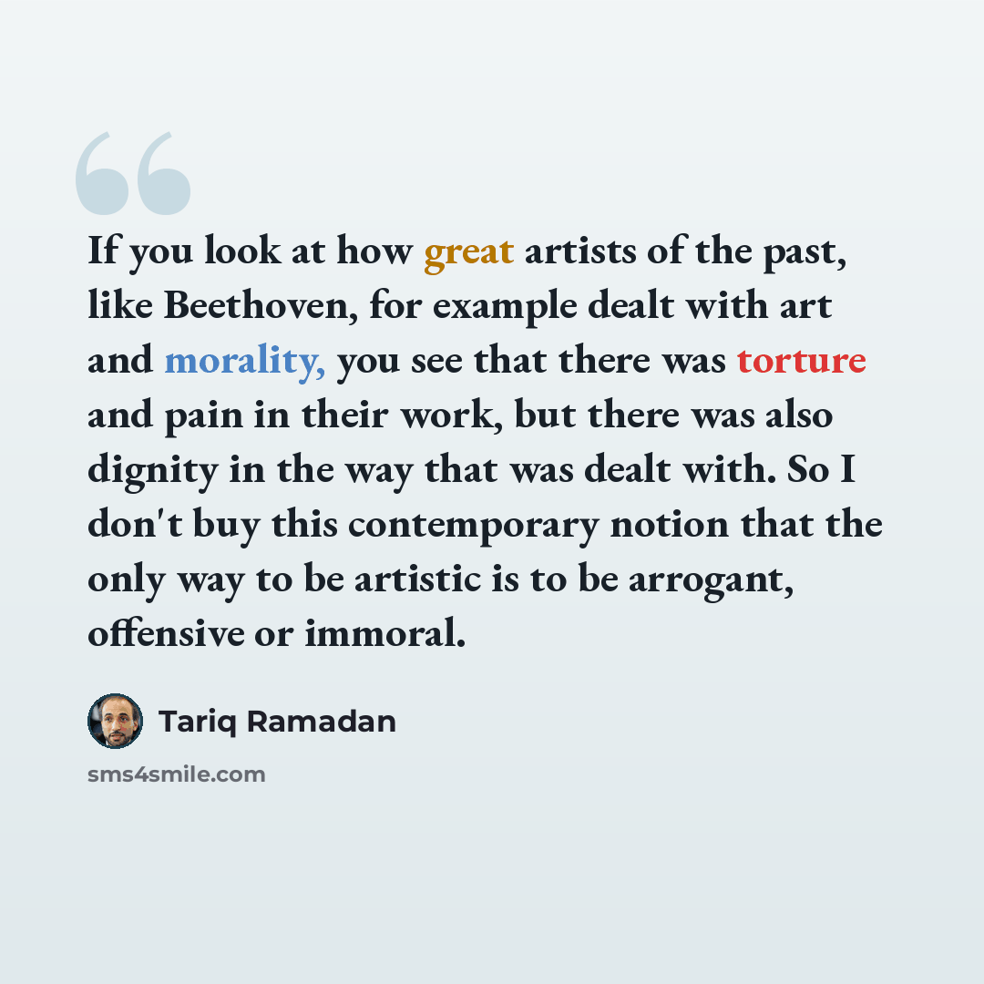 “If you look at how great artists of the past, like Beethoven, for example dealt with art and morality, you see that there was torture and pain in their work, but there was also dignity in the way that was dealt with. So I don't buy this contemporary notion that the only way to be artistic is to be…” quote by Tariq Ramadan