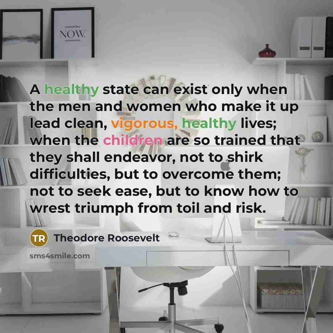 “A healthy state can exist only when the men and women who make it up lead clean, vigorous, healthy lives; when the children are so trained that they shall endeavor, not to shirk difficulties, but to overcome them; not to seek ease, but to know how to wrest triumph from toil and risk.” quote by Theodore Roosevelt