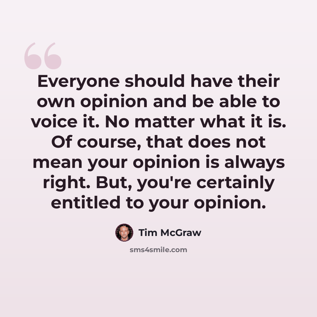 “Everyone should have their own opinion and be able to voice it. No matter what it is. Of course, that does not mean your opinion is always right. But, you're certainly entitled to your opinion.” quote by Tim McGraw