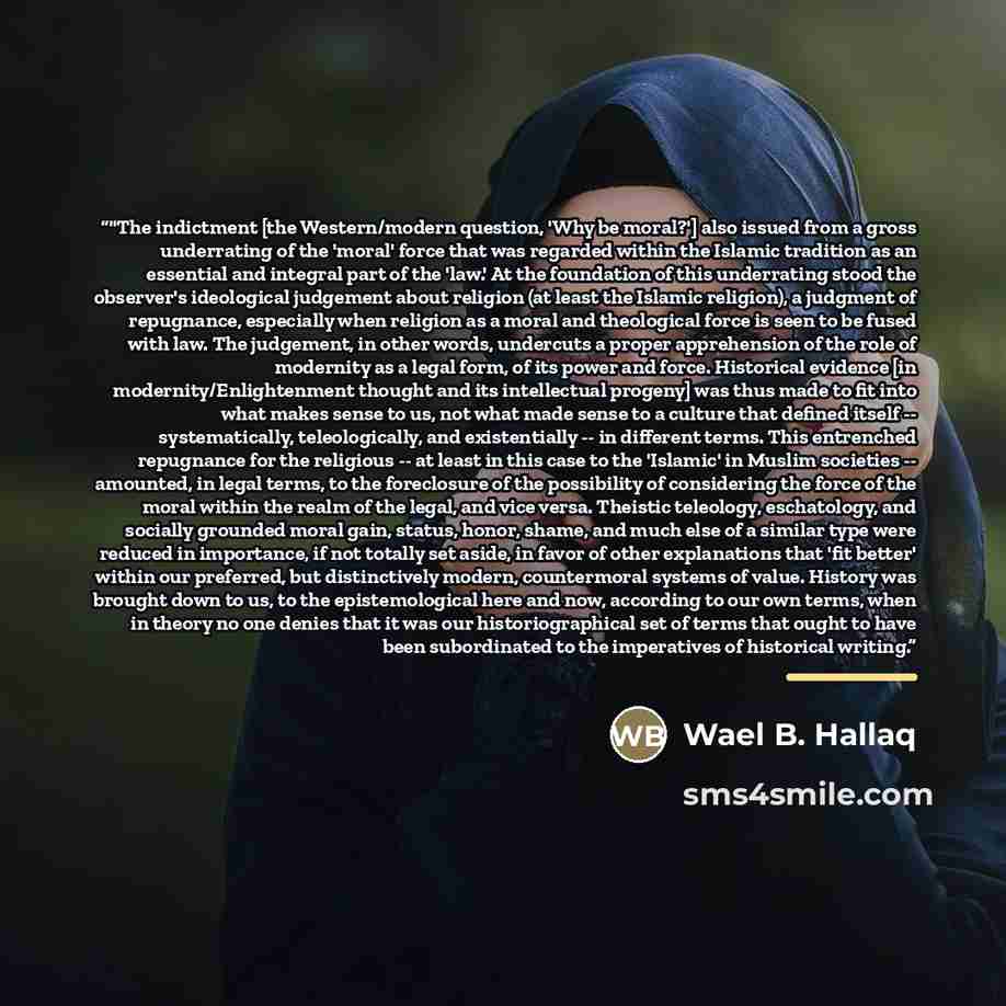“‎"The indictment [the Western/modern question, 'Why be moral?'] also issued from a gross underrating of the 'moral' force that was regarded within the Islamic tradition as an essential and integral part of the 'law.' At the foundation of this underrating stood the observer's ideological judgement…” quote by Wael B. Hallaq