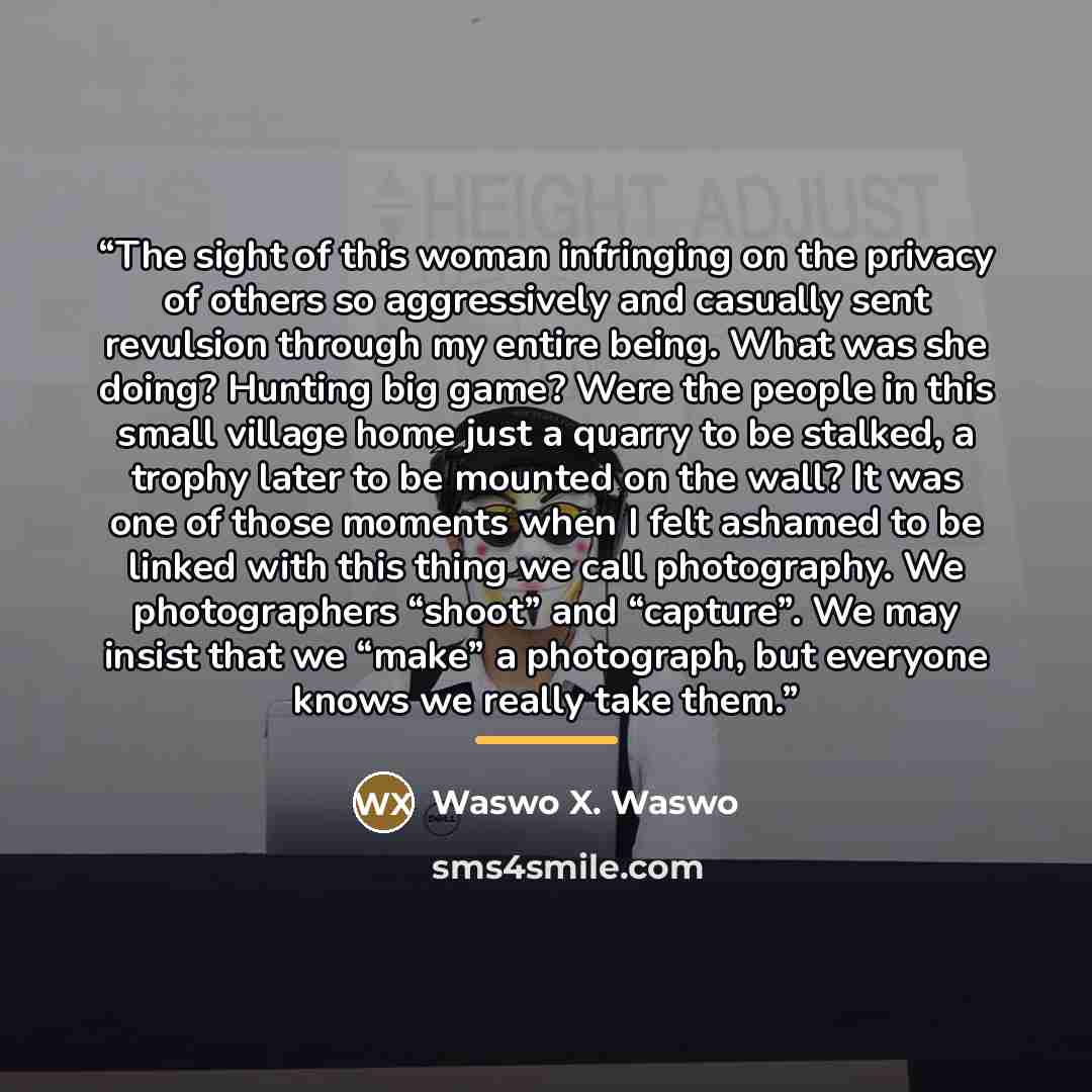 “The sight of this woman infringing on the privacy of others so aggressively and casually sent revulsion through my entire being. What was she doing? Hunting big game? Were the people in this small village home just a quarry to be stalked, a trophy later to be mounted on the wall? It was one of…” quote by Waswo X. Waswo