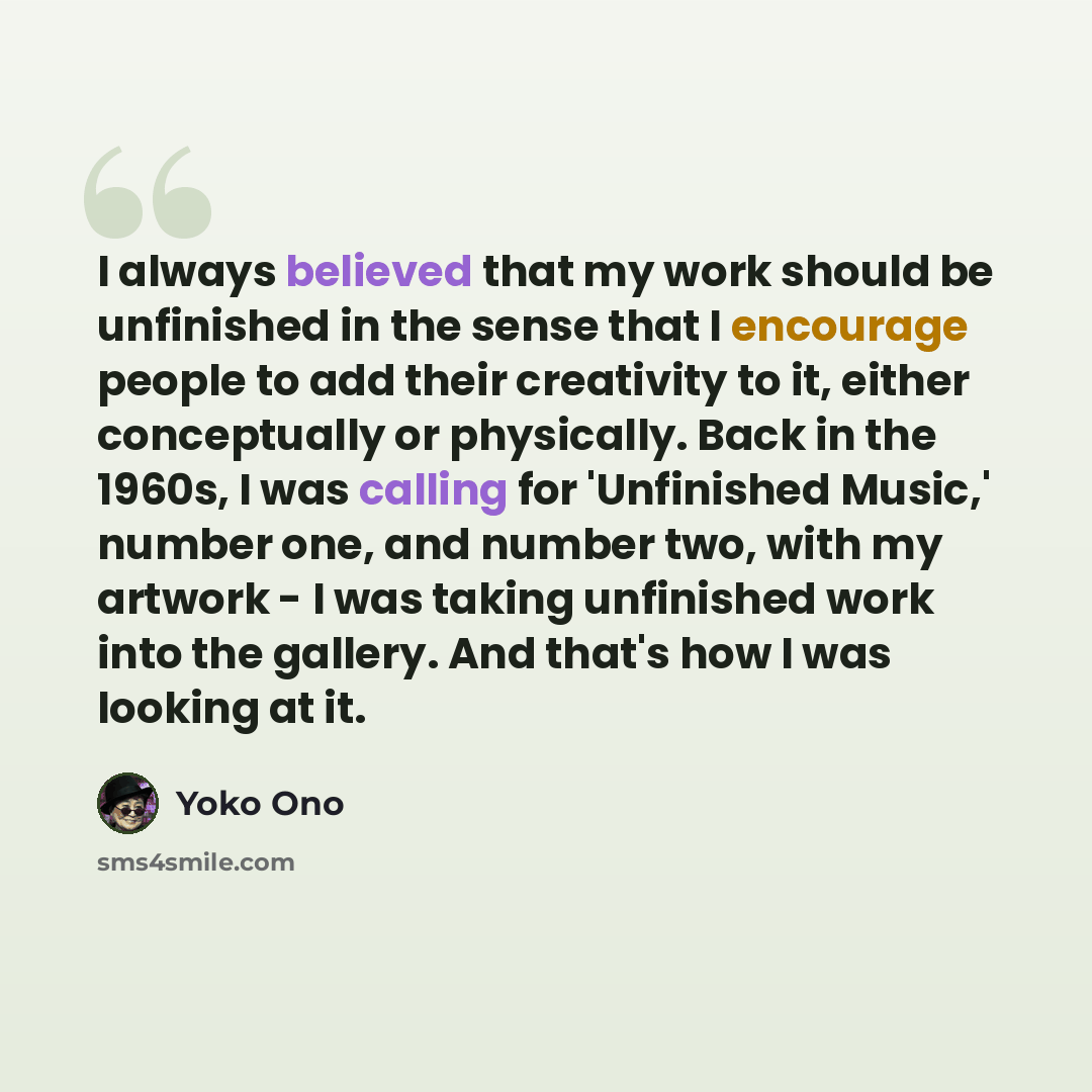 “I always believed that my work should be unfinished in the sense that I encourage people to add their creativity to it, either conceptually or physically. Back in the 1960s, I was calling for 'Unfinished Music,' number one, and number two, with my artwork - I was taking unfinished work into the…” quote by Yoko Ono