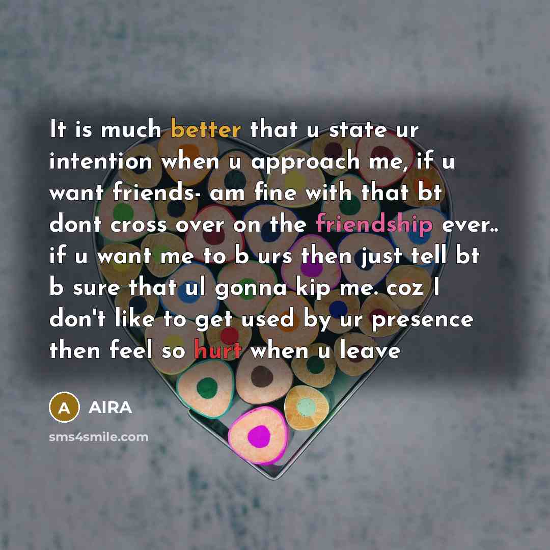 “It is much better that u state ur intention when u approach me, if u want friends- am fine with that bt dont cross over on the friendship ever.. if u want me to b urs then just tell bt b sure that ul gonna kip me. coz I don't like to get used by ur presence then feel so hurt when u leave” quote by AIRA