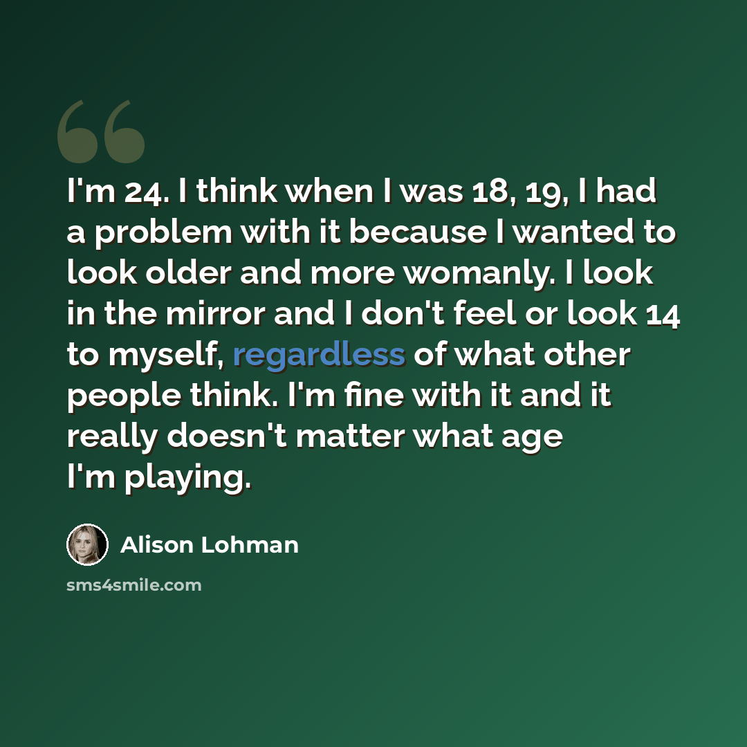 “I'm 24. I think when I was 18, 19, I had a problem with it because I wanted to look older and more womanly. I look in the mirror and I don't feel or look 14 to myself, regardless of what other people think. I'm fine with it and it really doesn't matter what age I'm playing.” quote by Alison Lohman