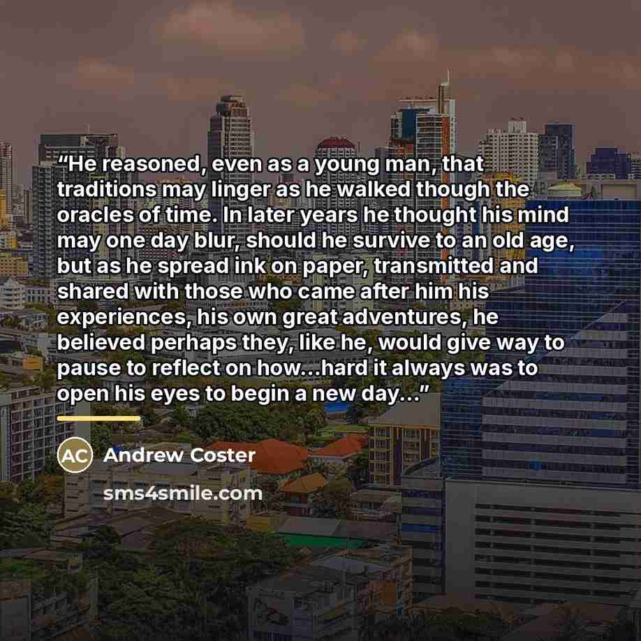 “He reasoned, even as a young man, that traditions may linger as he walked though the oracles of time. In later years he thought his mind may one day blur, should he survive to an old age, but as he spread ink on paper, transmitted and shared with those who came after him his experiences, his own…” quote by Andrew Coster