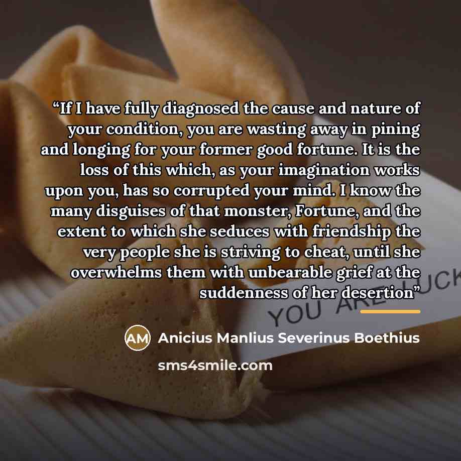 “If I have fully diagnosed the cause and nature of your condition, you are wasting away in pining and longing for your former good fortune. It is the loss of this which, as your imagination works upon you, has so corrupted your mind. I know the many disguises of that monster, Fortune, and the…” quote by Anicius Manlius Severinus Boethius