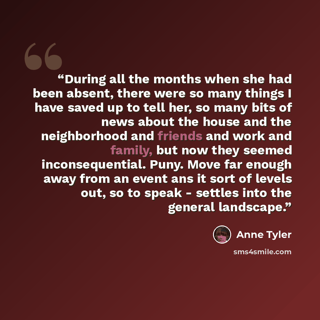 “During all the months when she had been absent, there were so many things I have saved up to tell her, so many bits of news about the house and the neighborhood and friends and work and family, but now they seemed inconsequential. Puny. Move far enough away from an event ans it sort of levels out…” quote by Anne Tyler