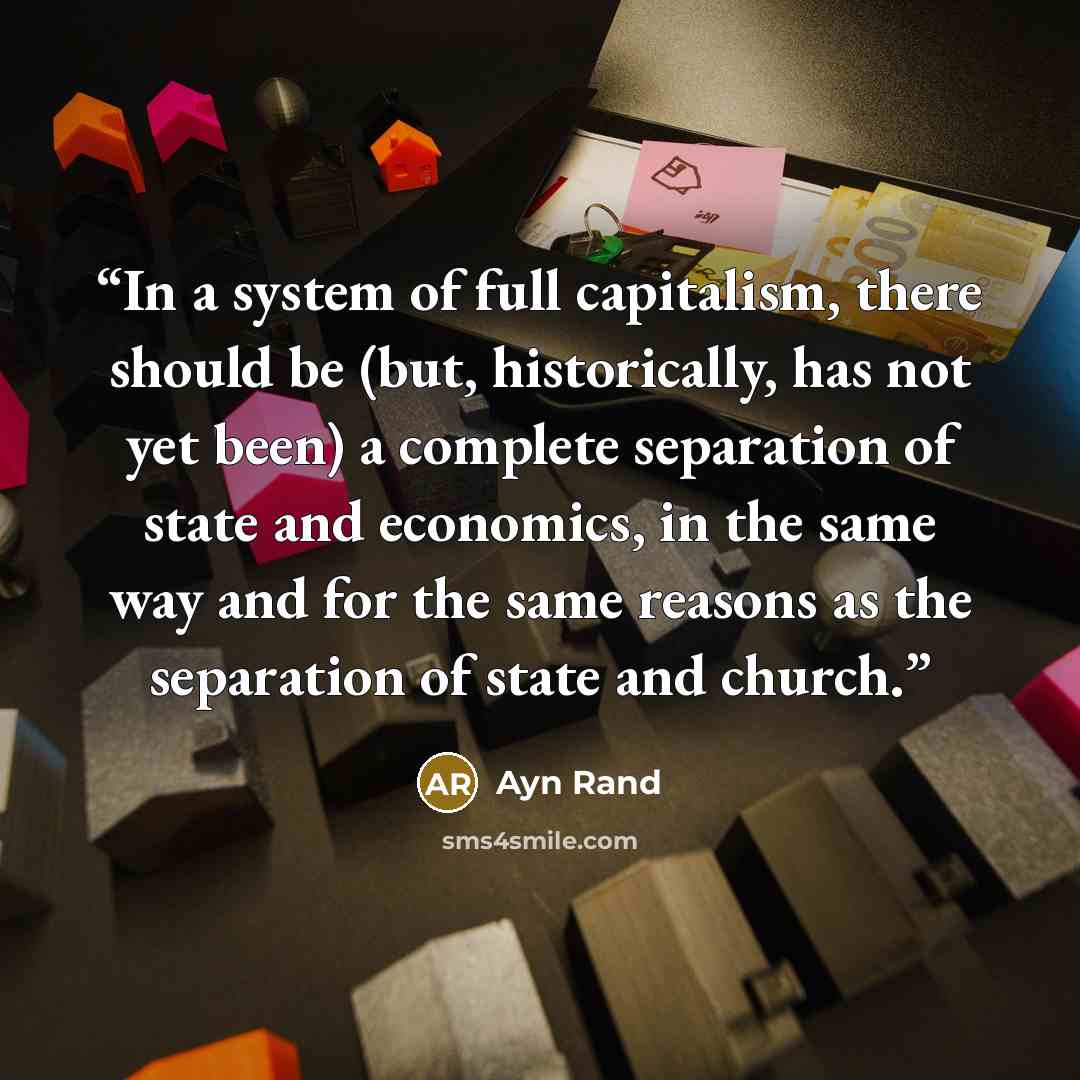 “In a system of full capitalism, there should be (but, historically, has not yet been) a complete separation of state and economics, in the same way and for the same reasons as the separation of state and church.” quote by Ayn Rand