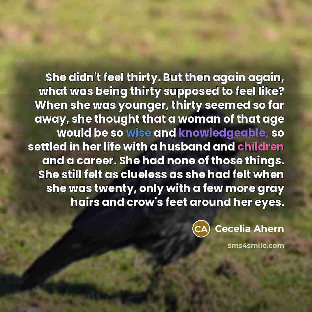 “She didn't feel thirty. But then again again, what was being thirty supposed to feel like? When she was younger, thirty seemed so far away, she thought that a woman of that age would be so wise and knowledgeable, so settled in her life with a husband and children and a career. She had none of…” quote by Cecelia Ahern