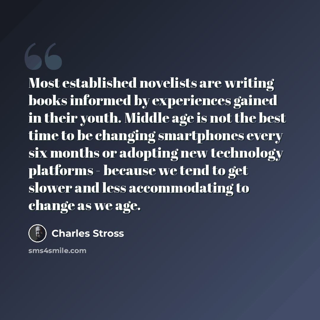 “Most established novelists are writing books informed by experiences gained in their youth. Middle age is not the best time to be changing smartphones every six months or adopting new technology platforms - because we tend to get slower and less accommodating to change as we age.” quote by Charles Stross
